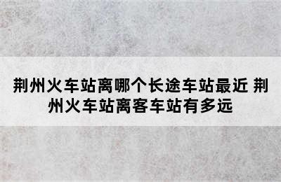 荆州火车站离哪个长途车站最近 荆州火车站离客车站有多远